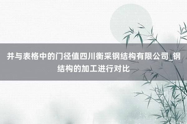 并与表格中的门径值四川衡采钢结构有限公司_钢结构的加工进行对比