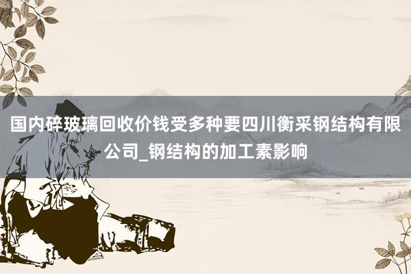国内碎玻璃回收价钱受多种要四川衡采钢结构有限公司_钢结构的加工素影响