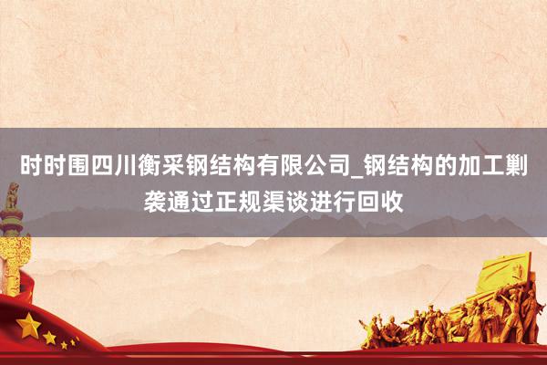 时时围四川衡采钢结构有限公司_钢结构的加工剿袭通过正规渠谈进行回收